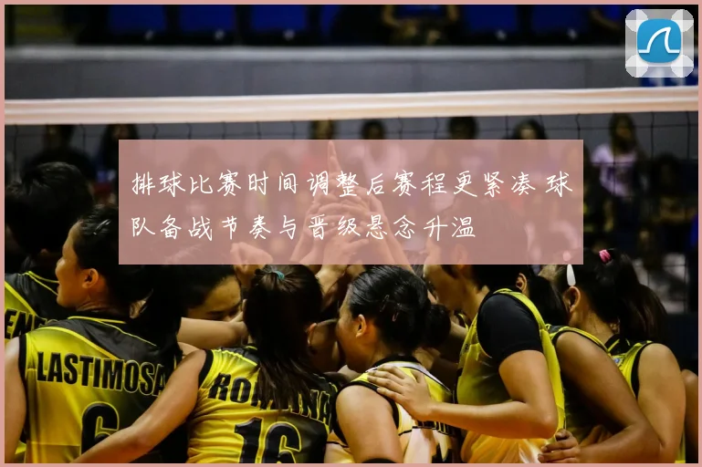 排球比赛时间调整后赛程更紧凑 球队备战节奏与晋级悬念升温