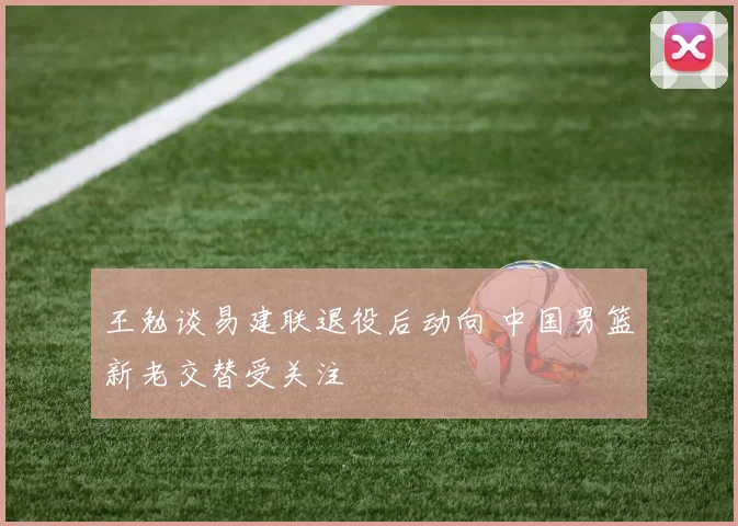 王勉谈易建联退役后动向 中国男篮新老交替受关注