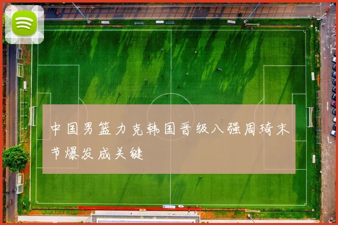 中国男篮力克韩国晋级八强周琦末节爆发成关键