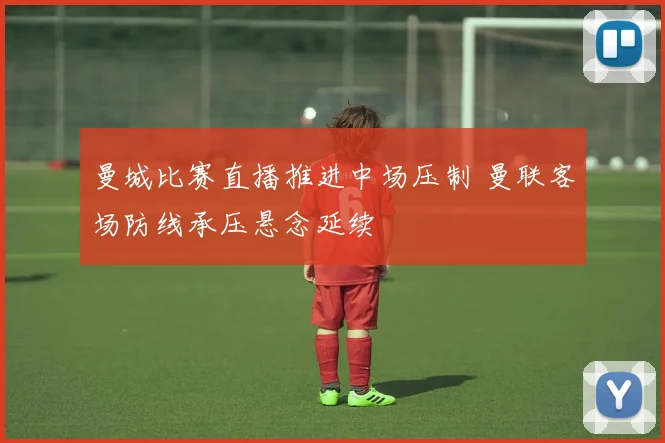 曼城比赛直播推进中场压制 曼联客场防线承压悬念延续