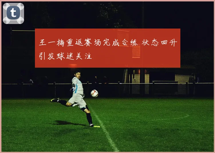 王一梅重返赛场完成合练 状态回升引发球迷关注