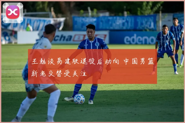 王勉谈易建联退役后动向 中国男篮新老交替受关注