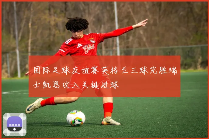 国际足球友谊赛英格兰三球完胜瑞士凯恩攻入关键进球
