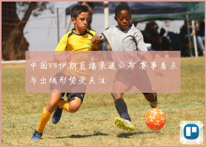 中国vs伊朗直播渠道公布 赛事看点与出线形势受关注