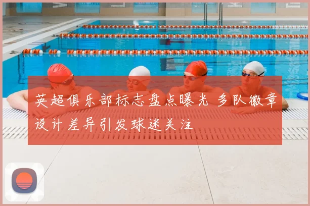 英超俱乐部标志盘点曝光 多队徽章设计差异引发球迷关注