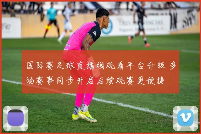 国际赛足球直播线观看平台升级 多场赛事同步开启后续观赛更便捷