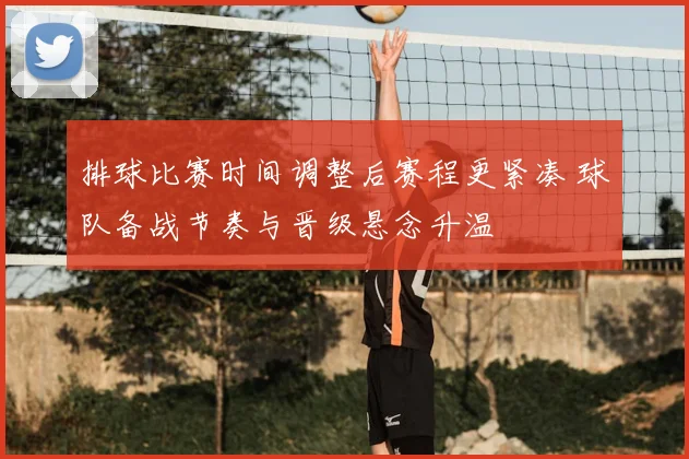 排球比赛时间调整后赛程更紧凑 球队备战节奏与晋级悬念升温