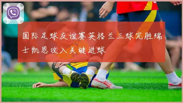 国际足球友谊赛英格兰三球完胜瑞士凯恩攻入关键进球