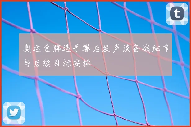 奥运金牌选手赛后发声谈备战细节与后续目标安排