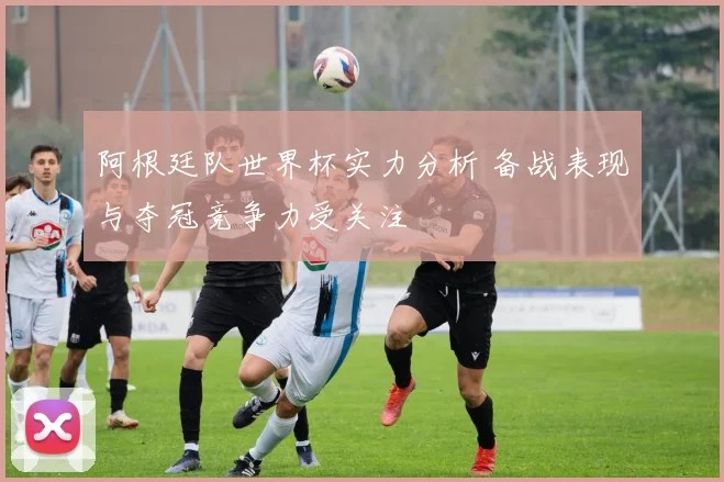 阿根廷队世界杯实力分析 备战表现与夺冠竞争力受关注