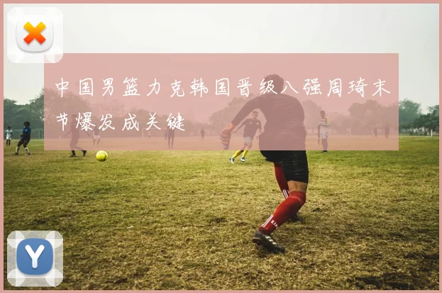 中国男篮力克韩国晋级八强周琦末节爆发成关键